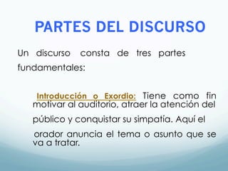 PARTES DEL DISCURSO
Un discurso consta de tres partes
fundamentales:
Introducción o Exordio: Tiene como fin
motivar al auditorio, atraer la atención del
público y conquistar su simpatía. Aquí el
orador anuncia el tema o asunto que se
va a tratar.
 