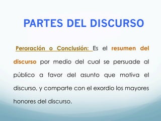 PARTES DEL DISCURSO
Peroración o Conclusión: Es el resumen del
discurso por medio del cual se persuade al
público a favor del asunto que motiva el
discurso, y comparte con el exordio los mayores
honores del discurso.
 