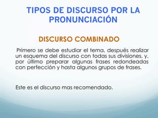DISCURSO COMBINADO
Primero se debe estudiar el tema, después realizar
un esquema del discurso con todas sus divisiones, y,
por último preparar algunas frases redondeadas
con perfección y hasta algunos grupos de frases.
Este es el discurso mas recomendado.
TIPOS DE DISCURSO POR LA
PRONUNCIACIÓN
 