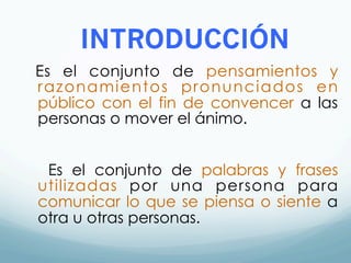 INTRODUCCIÓN
Es el conjunto de pensamientos y
razonamientos pronunciados en
público con el fin de convencer a las
personas o mover el ánimo.
Es el conjunto de palabras y frases
utilizadas por una persona para
comunicar lo que se piensa o siente a
otra u otras personas.
 