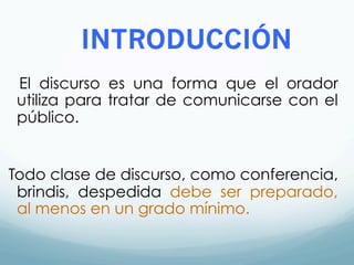 INTRODUCCIÓN
El discurso es una forma que el orador
utiliza para tratar de comunicarse con el
público.
Todo clase de discurso, como conferencia,
brindis, despedida debe ser preparado,
al menos en un grado mínimo.
 