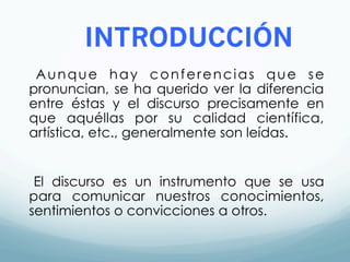 INTRODUCCIÓN
Aunque hay conferencias que se
pronuncian, se ha querido ver la diferencia
entre éstas y el discurso precisamente en
que aquéllas por su calidad científica,
artística, etc., generalmente son leídas.
El discurso es un instrumento que se usa
para comunicar nuestros conocimientos,
sentimientos o convicciones a otros.
 