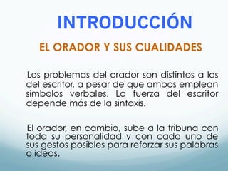 INTRODUCCIÓN
EL ORADOR Y SUS CUALIDADES
Los problemas del orador son distintos a los
del escritor, a pesar de que ambos emplean
símbolos verbales. La fuerza del escritor
depende más de la sintaxis.
El orador, en cambio, sube a la tribuna con
toda su personalidad y con cada uno de
sus gestos posibles para reforzar sus palabras
o ideas.
 