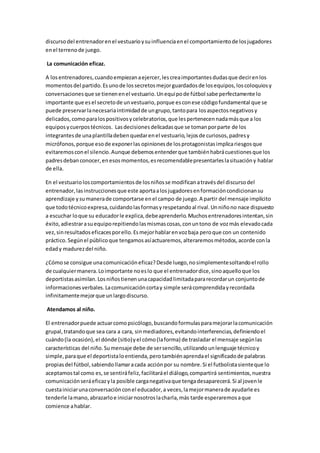 discursodel entrenadorenel vestuarioysuinfluenciaenel comportamientode losjugadores
enel terrenode juego.
La comunicación eficaz.
A losentrenadores,cuandoempiezanaejercer,lescreaimportantesdudasque decirenlos
momentosdel partido.Esunode lossecretosmejorguardadosde losequipos,loscoloquiosy
conversacionesque se tienenenel vestuario.Unequipode fútbol sabe perfectamente lo
importante que esel secretode unvestuario,porque esconese códigofundamental que se
puede preservarlanecesariaintimidadde ungrupo,tantopara losaspectosnegativosy
delicados,comoparalospositivosycelebratorios,que lespertenecennadamásque a los
equiposycuerpostécnicos. Lasdecisionesdelicadasque se tomanporparte de los
integrantesde unaplantilladebenquedarenel vestuario,lejosde curiosos,padresy
micrófonos,porque esode exponerlas opinionesde losprotagonistasimplicariesgosque
evitaremosconel silencio.Aunque debemosentenderque tambiénhabrácuestionesque los
padresdebanconocer,enesosmomentos,esrecomendablepresentarleslasituacióny hablar
de ella.
En el vestuario loscomportamientosde losniñosse modificanatravésdel discursodel
entrenador,lasinstruccionesque este aportaalosjugadoresenformacióncondicionansu
aprendizaje ysumanerade comportarse enel campo de juego.A partir del mensaje implícito
que todotécnicoexpresa,cuidandolasformasyrespetandoal rival.Unniñono nace dispuesto
a escuchar loque su educadorle explica,debeaprenderlo.Muchosentrenadoresintentan,sin
éxito,adiestrarasuequiporepitiendolasmismascosas,conuntono de vozmás elevadocada
vez,sinresultadoseficacesporello.Esmejorhablarenvozbaja peroque con un contenido
práctico.Segúnel públicoque tengamosasíactuaremos,alteraremosmétodos,acorde conla
edady madurezdel niño.
¿Cómose consigue unacomunicacióneficaz?Desde luego,nosimplementesoltandoel rollo
de cualquiermanera.Loimportante noeslo que el entrenadordice,sinoaquelloque los
deportistasasimilan.Losniñostienenunacapacidadlimitadapararecordarun conjuntode
informacionesverbales.Lacomunicacióncortay simple serácomprendidayrecordada
infinitamentemejorque unlargodiscurso.
Atendamos al niño.
El entrenadorpuede actuarcomopsicólogo,buscandoformulasparamejorarlacomunicación
grupal,tratandoque sea cara a cara, sinmediadores,evitandointerferencias,definiendoel
cuándo(la ocasión),el dónde (sitio)yel cómo(laforma) de trasladar el mensaje segúnlas
características del niño.Sumensaje debe de sersencillo,utilizandounlenguaje técnicoy
simple, paraque el deportistaloentienda,perotambiénaprendael significadode palabras
propiasdel fútbol,sabiendollamaracada acciónpor su nombre.Si el futbolistasienteque lo
aceptamostal como es,se sentiráfeliz,facilitaráel diálogo,compartirá sentimientos,nuestra
comunicaciónseráeficazyla posible carganegativaque tengadesaparecerá.Si al jovenle
cuestainiciarunaconversaciónconel educador,a veces,lamejormanerade ayudarle es
tenderle lamano,abrazarloe iniciarnosotroslacharla,más tarde esperaremosaque
comience ahablar.
 
