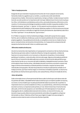 Todo el equipopresente.
Asegúrate de que estátodoel equipopresenteantesde iniciarcualquierconversación,
llamandoatodoslos jugadoresporsunombre,y cuandoestosesténatendiendo
empezaremosahablar.Ahorraremosrepeticiones,tiempoyenfados.Cuidaremosque nuestro
tonode vozesté acorde con la importanciadel mensaje.Hablaremosal mismonivelvisual que
losniños,inclinándonososentándonosjuntoaellos,acercandodistanciasydiferenciasentre
nosotros.En este procesode dialogolaspalabrasamablestendránrespuestasamables.Si nos
dirigimosal equipo¨porfavor¨o¨gracias¨el niñocopiaránuestraconducta,mejoraráel
comportamientodel futbolistayel del equipo.Debemosexplicaral niñolasconsecuenciasque
producensusaccioneso actitudesenlugarde criticarle directamente.Aprendamosadecirlesa
losniños“qué hacer” envezde decirles“qué nohacer.”
En el fútbol unequipose motivamediantepsicólogos,charlasdel cuerpotécnicooapoyo
familiar,peronodebemosolvidarque,quizá,lasmejorespalabrasde ánimoprocedande los
propiosjugadores.Esaspalabrasde alientode uncompañeroencierranensítoda lafuerza
que un vestuariotiene,lashorasde entrenamientos,sinel apoyode loscomponentesdel
equipolascharlastécnicasdel místerno valdríanpara nada.
Diferentesmodelosde discurso.
Uno de losmomentosmásimportantesenlapreparaciónsemanal esel de lascharlastécnicas.
Hay diversasopinionessobre el modode enfocarlas:tiempode exposición,si debende
hacerse enla concentraciónoenel vestuario,el díaanterioral partido,el mismodíadel
partidopor lamañana, o antesde saltar al terrenode juego.Algunosentrenadoresprefieren
que el sitioyel momentomásadecuadoseancercanos al comienzode cada partidoya que
estascharlas hande serun resumende todolohabladoy trabajadodurante lasemana.Otros
entrenadoreshacencharlascortas,individualesdurante lasemanayunacharla unpoco más
larga el últimoentrenamientoyel díadel partidose limitarána repasarlastareas tanto
individualescomogrupales.Resultamásproductivointroducirexplicacionesverbalesenel
trabajosemanal,que hacercharlaslargas enmomentosinmediatosal partido.Loideal cerca
del partidosoncharlas brevesparamotivar,dar autoconfianza,reforzarel estadode ánimo.
Antes del partido.
Cada entrenadortiene suformapersonal de llevaracabo lacharla que suele darse antesde
lospartidosde fútbol,indudablemente todaslastácticasque se empleenpuedenserbuenas,
no existe unúnicomodeloque resuelvapositivamente todaslasaccionesde unpartido.Es
importante tenerencuentalaedadde losniñosy suscaracterísticas, cómohemosentrenado
durante la semana,laimportanciadel partidoyel rival.Determinaremosel momentomás
adecuado,al términode equiparse yseratendidosporel fisioterapeutaenel casode que
dispongamosde él,estableciendoladuraciónde lacharla,no más de 10 minutos,una
duraciónmayorpuede atiborrarexcesivamentede contenidosalosjugadoresydispersar
demasiadosusideas.Podemosutilizarfrasesque elogienel juegorival yque ponganla
prudenciacomomáximovalora lahora de afrontarel partido.
 