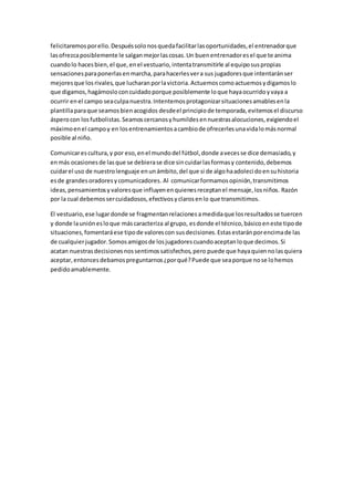 felicitaremosporello.Despuéssolonosquedafacilitarlasoportunidades,el entrenadorque
lasofrezcaposiblemente le salganmejorlascosas.Un buenentrenadoresel que te anima
cuandolo hacesbien,el que,enel vestuario,intentatransmitirle al equiposuspropias
sensacionesparaponerlasenmarcha,parahacerlesvera sus jugadoresque intentaránser
mejoresque losrivales,que lucharanporlavictoria.Actuemoscomoactuemosydigamoslo
que digamos,hagámosloconcuidadoporque posiblemente loque hayaocurridoyvaya a
ocurrir enel campo seaculpanuestra.Intentemosprotagonizarsituacionesamablesenla
plantillaparaque seamosbienacogidos desdeel principiode temporada,evitemosel discurso
ásperocon losfutbolistas.Seamoscercanosyhumildesennuestrasalocuciones,exigiendoel
máximoenel campoy en losentrenamientosacambiode ofrecerlesunavidalomásnormal
posible al niño.
Comunicarescultura,y por eso,enel mundodel fútbol,donde avecesse dice demasiado,y
enmás ocasionesde lasque se debierase dice sincuidarlasformasy contenido,debemos
cuidarel uso de nuestrolenguaje enunámbito,del que si de algohaadolecidoensuhistoria
esde grandesoradoresycomunicadores. Al comunicarformamosopinión,transmitimos
ideas,pensamientosyvaloresque influyenenquienesreceptanel mensaje,losniños. Razón
por la cual debemossercuidadosos,efectivosyclarosenlo que transmitimos.
El vestuario,ese lugardonde se fragmentanrelaciones amedidaque losresultadosse tuercen
y donde launiónesloque máscaracteriza al grupo, esdonde el técnico,básicoeneste tipode
situaciones,fomentaráese tipode valorescon susdecisiones.Estasestaránporencimade las
de cualquierjugador.Somosamigosde losjugadorescuandoaceptanloque decimos.Si
acatan nuestrasdecisionesnossentimossatisfechos,pero puede que hayaquiennolasquiera
aceptar,entoncesdebamospreguntarnos¿porqué?Puede que seaporque nose lohemos
pedidoamablemente.
 