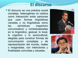 El discurso
El discurso es una práctica social
compleja, heterogénea no caótica
como interacción entre personas
que usan formas lingüísticas
variadas y no lingüísticas como
las semióticas (repertorio
comunicativo) y contextualizadas
en lo lingüístico, gestual, lo local,
lo cognitivo y lo sociocultural,
elegidas para construir formas de
comunicación complejas y de
representación del mundo, reales
o imaginadas, con intenciones y
finalidades concretas y situadas.
 