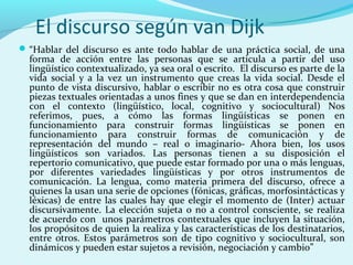 El discurso según van Dijk
“Hablar del discurso es ante todo hablar de una práctica social, de una
forma de acción entre las personas que se articula a partir del uso
lingüístico contextualizado, ya sea oral o escrito. El discurso es parte de la
vida social y a la vez un instrumento que creas la vida social. Desde el
punto de vista discursivo, hablar o escribir no es otra cosa que construir
piezas textuales orientadas a unos fines y que se dan en interdependencia
con el contexto (lingüístico, local, cognitivo y sociocultural) Nos
referimos, pues, a cómo las formas lingüísticas se ponen en
funcionamiento para construir formas lingüísticas se ponen en
funcionamiento para construir formas de comunicación y de
representación del mundo – real o imaginario- Ahora bien, los usos
lingüísticos son variados. Las personas tienen a su disposición el
repertorio comunicativo, que puede estar formado por una o más lenguas,
por diferentes variedades lingüísticas y por otros instrumentos de
comunicación. La lengua, como materia primera del discurso, ofrece a
quienes la usan una serie de opciones (fónicas, gráficas, morfosintácticas y
léxicas) de entre las cuales hay que elegir el momento de (Inter) actuar
discursivamente. La elección sujeta o no a control consciente, se realiza
de acuerdo con unos parámetros contextuales que incluyen la situación,
los propósitos de quien la realiza y las características de los destinatarios,
entre otros. Estos parámetros son de tipo cognitivo y sociocultural, son
dinámicos y pueden estar sujetos a revisión, negociación y cambio”
 