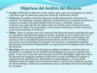 Objetivos del Análisis del discurso
 Acción. Definimos el discurso como acción, pero ¿qué es exactamente la acción
y qué hace que los discursos sean una forma de interacción social?
 Contexto. El análisis social del discurso estudia típicamente el discurso en
contexto. Sin embargo, aunque utilizada con frecuencia la noción de contexto no
siempre se analiza con tanto detalle como el texto y el habla, si bien los
contextos son, para decirlo de algún modo, la interfaz entre el discurso como
acción por un lado y las situaciones y estructuras sociales por el otro. Entonces,
¿Qué es exactamente el contexto?
 Poder. Tanto la acción como los contextos del discurso poseen participantes que
son miembros de diferentes grupos sociales. El poder es una noción clave en el
estudio de las relaciones grupales en, la sociedad. Si alguna característica del
contexto y de la sociedad en general tiene efectos sobre el texto y el habla (y
viceversa), esa característica es el poder. Por lo tanto, es importante analizar
brevemente esta noción fundamental, en especial para los enfoques más críticos
del discurso.
 Ideología. En otro nivel, las ideologías también establecen vínculos entre el
discurso y la sociedad. En un sentido, las ideologías son la parte cognitiva del
poder. Como en el caso del conocimiento social, las ideologías supervisan cómo
los usuarios del lenguaje emplean el discurso en tanto miembros de grupos u
organizaciones (dominantes, dominados o competidores), y de ese modo
también tratan de realizar los intereses sociales y resolver los conflictos sociales.
Al mismo tiempo, el discurso es necesario para la reproducción de las ideologías
de un grupo.
 
