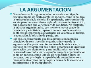 LA ARGUMENTACION
Generalmente, la argumentación se asocia a un tipo de
discurso propio de ciertos ámbitos sociales, como la política,
la jurisprudencia, la ciencia. En apariencia, estos campos de
acción parecen sometidos a reglas de razonamiento estricto,
que poco tienen que ver con la vida cotidiana. No obstante,
la práctica argumentativa, con menor o mayor grado de
conciencia y efectividad, aparece en muchos de nuestros
conflictos interpersonales existentes en la familia, el trabajo,
la educación, la relación de pareja, etc.
Por ello, es conveniente que los alumnos conozcan los
principios de construcción, organización y uso de la
argumentación, pues en el transcurso de la vida social, a
diario se enfrentarán con posiciones distantes o antagónicas
en relación con algún tema y sus implicancias. Ante los
desacuerdos o conflictos de opinión, surge la argumentación
como un recurso, como una vía de negociación entre las
personas, que privilegia la capacidad de entendimiento y
razonamiento crítico humano por encima de la violencia, el
autoritarismo o la manipulación.
 
