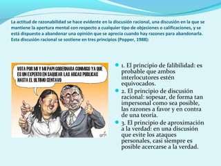 La actitud de razonabilidad se hace evidente en la discusión racional, una discusión en la que se
mantiene la apertura mental con respecto a cualquier tipo de objeciones o calificaciones, y se
está dispuesto a abandonar una opinión que se aprecia cuando hay razones para abandonarla.
Esta discusión racional se sostiene en tres principios (Popper, 1988):
1. El principio de falibilidad: es
probable que ambos
interlocutores estén
equivocados.
2. El principio de discusión
racional: sopesar, de forma tan
impersonal como sea posible,
las razones a favor y en contra
de una teoría.
3. El principio de aproximación
a la verdad: en una discusión
que evite los ataques
personales, casi siempre es
posible acercarse a la verdad.
 