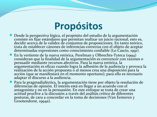 Propósitos
 Desde la perspectiva lógica, el propósito del estudio de la argumentación
consiste en fijar estándares que permitan realizar un juicio racional, esto es,
decidir acerca de la validez de conjuntos de proposiciones. En tanto teórico,
trata de establecer cánones de inferencias correctas con el objeto de aceptar
determinadas expresiones como conocimiento confiable (Lo Cascio, 1991).
 En la vertiente de la nueva retórica, Perelman y Olbrechts-Tyteca (1994)
consideran que la finalidad de la argumentación es convencer con razones o
persuadir mediante recursos afectivos. Para la nueva retórica, la
argumentación es eficaz cuando logra la adhesión de la audiencia y provoca la
realización de la acción propuesta o al menos crea una disposición para la
acción (que se manifestará en el momento oportuno); para ello es necesario
adaptar el discurso a la audiencia.
 Para la pragmadialéctica, la argumentación tiene por objeto la resolución de
diferencias de opinión. El interés está en llegar a un acuerdo con el
antagonista y no en la persuasión. En este enfoque se trata de crear una
actitud proclive a la discusión a través del análisis crítico de diferentes
posturas, de cara a concordar en la toma de decisiones (Van Eemeren y
Grootendorst, 1994a).
 
