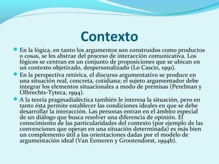 Contexto
En la lógica, en tanto los argumentos son construidos como productos
o cosas, se les abstrae del proceso de interacción comunicativa. Los
lógicos se centran en un conjunto de proposiciones que se ubican en
un contexto objetivado, despersonalizado (Lo Cascio, 1991).
En la perspectiva retórica, el discurso argumentativo se produce en
una situación real, concreta, cotidiana; el sujeto argumentador debe
integrar los elementos situacionales a modo de premisas (Perelman y
Olbrechts-Tyteca, 1994).
A la teoría pragmadialéctica también le interesa la situación, pero en
tanto ésta permite establecer las condiciones ideales en que se debe
desarrollar la interacción. Las personas entran en el ámbito especial
de un diálogo que busca resolver una diferencia de opinión. El
conocimiento de las particularidades del contexto (por ejemplo de las
convenciones que operan en una situación determinada) es más bien
un complemento útil a las orientaciones dadas por el modelo de
argumentación ideal (Van Eemeren y Grootendorst, 1994b).
 