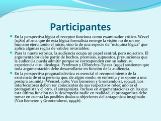 Participantes
 En la perspectiva lógica el receptor funciona como examinador crítico. Wezel
(1980) afirma que de esta lógica formalista emerge la visión no de un ser
humano ejercitando el juicio, sino la de una especie de "máquina lógica" que
aplica algunas reglas de validez invariables.
 Para la nueva retórica, la audiencia ocupa un papel central, pero no activo. El
argumentador debe partir de hechos, premisas, supuestos, presunciones que
la audiencia pueda admitir porque se corresponden con su saber, su
experiencia o su ideología. Perelman y Olbrechts-Tyteca (1994) sostienen que
toda argumentación debe desarrollarse en función de la audiencia.
 En la perspectiva pragmadialéctica es esencial el reconocimiento de la
existencia de otra persona que, de algún modo, se enfrenta y se opone a una
postura asumida (Wenzel, 1980; Van Eemeren y Grootendorst, 1994a). Los
interlocutores deben ser conscientes de sus respectivos roles: uno es el
protagonista y el otro, el antagonista. Incluso en argumentaciones en las que
esta última función no la desempeña nadie en realidad, el protagonista debe
tomar en cuenta las posibles dudas u objeciones del antagonista imaginado
(Van Eemeren y Grootendorst, 1994b).
 