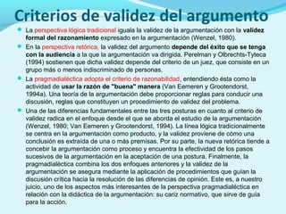 Criterios de validez del argumento
 La perspectiva lógica tradicional iguala la validez de la argumentación con la validez
formal del razonamiento expresado en la argumentación (Wenzel, 1980).
 En la perspectiva retórica, la validez del argumento depende del éxito que se tenga
con la audiencia a la que la argumentación va dirigida. Perelman y Olbrechts-Tyteca
(1994) sostienen que dicha validez depende del criterio de un juez, que consiste en un
grupo más o menos indiscriminado de personas.
 La pragmadialéctica adopta el criterio de razonabilidad, entendiendo ésta como la
actividad de usar la razón de "buena" manera (Van Eemeren y Grootendorst,
1994a). Una teoría de la argumentación debe proporcionar reglas para conducir una
discusión, reglas que constituyen un procedimiento de validez del problema.
 Una de las diferencias fundamentales entre las tres posturas en cuanto al criterio de
validez radica en el enfoque desde el que se aborda el estudio de la argumentación
(Wenzel, 1980; Van Eemeren y Grootendorst, 1994). La línea lógica tradicionalmente
se centra en la argumentación como producto, y la validez proviene de cómo una
conclusión es extraída de una o más premisas. Por su parte, la nueva retórica tiende a
concebir la argumentación como proceso y encuentra la efectividad de los pasos
sucesivos de la argumentación en la aceptación de una postura. Finalmente, la
pragmadialéctica combina los dos enfoques anteriores y la validez de la
argumentación se asegura mediante la aplicación de procedimientos que guían la
discusión crítica hacia la resolución de las diferencias de opinión. Este es, a nuestro
juicio, uno de los aspectos más interesantes de la perspectiva pragmadialéctica en
relación con la didáctica de la argumentación: su cariz normativo, que sirve de guía
para la acción.
 