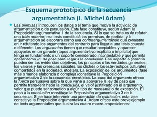 Esquema prototípico de la secuencia
argumentativa (J. Michel Adam)
 Las premisas introducen los datos o el tema que motiva la actividad de
argumentación o de persuasión. Esta fase constituye, según Adam, la
Proposición argumentativa 1 de la secuencia. Si lo que se trata es de refutar
una tesis anterior, esa tesis constituirá las premisas, de partida, y la
argumentación se elaborará corno una contraargumentación que consistirá
en ir refutando los argumentos del contrario para llegar a una tesis opuesta
o diferente. Los argumentos tienen que resultar aceptables y aparecer
apoyados en un garante (topos argumenta­tivo explícito o implícito) que
tenga un fundamento o un soporte considerado incontestable y que permita
operar como In, de paso para llegar a la conclusión. Ese soporte o garantía
pueden ser las evidencias objetivas, los principios o las verdades generales,
los valores y las creencias sociales, los clichés o los este­reotipos culturales
compartidos en la sociedad, etcétera. La exposición de los argumentos (fase
más o menos elaborada o compleja) constituye la Proposición
argumentativa 2 de la secuencia prototípica. La base del argumento ofrece
la fuerza persuasiva sobre la que viene a apoyarse la ley de paso que
permite trans­ferir hacia la conclusión, el valor justificado en el argumento,
valor que puede ser sometido a algún tipo de necesaria o de excepción. El
paso a la conclusión constituye la Proposición argumentativa 3 de la
secuencia. Si se hace intervenir una operación de restricción, esta fase
constituye la Proposición argumentativa 4. Adam ofrece este breve ejemplo
de texto argumentativo que ilustra las cuatro macro­proposiciones:
 