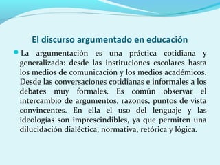 El discurso argumentado en educación
La argumentación es una práctica cotidiana y
generalizada: desde las instituciones escolares hasta
los medios de comunicación y los medios académicos.
Desde las conversaciones cotidianas e informales a los
debates muy formales. Es común observar el
intercambio de argumentos, razones, puntos de vista
convincentes. En ella el uso del lenguaje y las
ideologías son imprescindibles, ya que permiten una
dilucidación dialéctica, normativa, retórica y lógica.
 