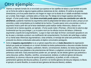 Otro ejemplo:
 Veamos un ejemplo tomado de un enunciado que aparece en las cajetillas de tabaco y que también se puede
ver en forma de cartel en algunos lugares públicos (estaciones de tren, etcétera). El cartel es de grandes
dimensiones y en él se puede observar una imagen en negro con la silueta de un caballo encabritado montado
por un jinete. Esta imagen, contrasta sobre un fondo rojo. Por debajo de la imagen aparece esta frase o
eslogan: «Fumar puede matar». Este breve enunciado puede operar como una conclusión con valor de
advertencia, quedando implícitos los argumentos sobre la peligrosidad del tabaco para la salud, porque ya son
conocidos y están comprobados por la realidad de los hechos. O puede operar como una premisa o como un
argumento inicial a partir del cual el lector destinatario podrá realizar ciertas inferencias y deducir una
conclusión de la manera siguiente, por ejemplo: «Fumar puede matar» (Premisa). «Ahora bien la salud es algo
fundamental que hay que proteger, y yo no quiero morir por los efectos nocivos del tabaco» (inferencia
argumental y soporte de la argumentación). «Luego lo mejor será dejar de firmar» (conclusión apoyada en una
ley de paso y orientada a producir una modificación del comportamiento). Si el lector del cartel llega a realizar
en su mente estas inferencias argumentativas u otras similares, el mensaje del cartel será pertinente y habrá
producido los efectos contextuales adecuados al objetivo comunicativo perseguido.
 Como el esquema argumentativo no es un género específico sino un modo discursivo de organización
textual que puede ser empleado en un número ilimitado los textos pertenecientes a discursos sociales diversos
(jurídico, político, filosófico, religioso, publicitario, literario, conversacional, etcétera), los textos argumentativos
existentes tendrán que adaptarse a las prescripciones del Género o subgénero concreto del discurso al que
pertenezca cada texto. Esas prescripciones pueden ser, por ejemplo, las del debate (género que pertenece a
varios discursos: político, filosófico, científico, conversacional, etcétera), el editorial (género del discurso
periodístico), la columna o tribuna de opinión (género periodístico), el panfleto, el mitin, el discurso,
parlamentario (géneros del discurso político), el sermón o la homilía (géneros del discurso religioso); la fábula,
el ejemplo, el cuento filosófico, la novela de tesis (géneros del discurso literario), etcétera.
 