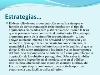 Estrategias…
El desarrollo de una argumentación se realiza siempre en
función de ciertas estrategias relacionadas con el tipo de
argumentos empleados para justificar la conclusión o la tesis
que se pretende hacer compartir al destinatario. El sujeto que
argumenta parte de la situación de comunicación y, para
apoyar su razona­miento o su actividad de persuasión y de
seducción, tiene que tener en cuenta los conocimientos, la
mentalidad y los valores del interlocutor o del público al que se
dirige. Debe saber anticiparse a las dudas y a los interrogantes
del auditorio respondiendo de antemano a ellos para reforzar la
aceptación de los objetivos perseguidos. Debe saber también
causar buena impresión en el interlocutor o en el público
destinatario, ofreciendo una mama de sí mismo («ethos» del
Locu­tor) que inspire confianza o que suscite la oportuna
connivencia para facilitar así la adhesión.
 