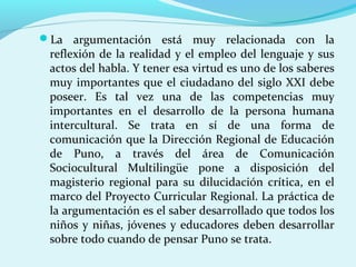 La argumentación está muy relacionada con la
reflexión de la realidad y el empleo del lenguaje y sus
actos del habla. Y tener esa virtud es uno de los saberes
muy importantes que el ciudadano del siglo XXI debe
poseer. Es tal vez una de las competencias muy
importantes en el desarrollo de la persona humana
intercultural. Se trata en sí de una forma de
comunicación que la Dirección Regional de Educación
de Puno, a través del área de Comunicación
Sociocultural Multilingüe pone a disposición del
magisterio regional para su dilucidación crítica, en el
marco del Proyecto Curricular Regional. La práctica de
la argumentación es el saber desarrollado que todos los
niños y niñas, jóvenes y educadores deben desarrollar
sobre todo cuando de pensar Puno se trata.
 