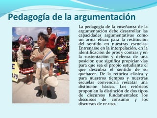 Pedagogía de la argumentación
La pedagogía de la enseñanza de la
argumentación debe desarrollar las
capacidades argumentativas como
un arma eficaz para la restitución
del sentido en nuestras escuelas.
Entrenarse en la interpelación, en la
identificación de pros y contras y en
la sustentación y defensa de una
posición que significa propiciar vías
para que sea el propio estudiante el
que descubra el sentido de su
quehacer. De la retórica clásica y
para nuestros tiempos y nuestras
escuelas convendría rescatar una
distinción básica. Los retóricos
proponían la distinción de dos tipos
de discursos fundamentales: los
discursos de consumo y los
discursos de re-uso.
 