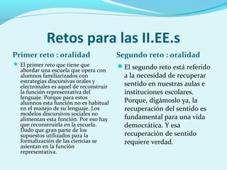 Retos para las II.EE.s
Primer reto : oralidad Segundo reto : oralidad
 El primer reto que tiene que
abordar una escuela que opera con
alumnos familiarizados con
estrategias discursivas orales y
electronales es aquel de reconstruir
la función representativa del
lenguaje. Porque para estos
alumnos esta función no es habitual
en el manejo de su lenguaje. Los
modelos discursivos sociales no
alimentan esta función. Por eso hay
que reconstruirla en la escuela.
Dado que gran parte de los
supuestos utilizados para la
formalización de las ciencias se
asientan en la función
representativa.
El segundo reto está referido
a la necesidad de recuperar
sentido en nuestras aulas e
instituciones escolares.
Porque, digámoslo ya, la
recuperación del sentido es
fundamental para una vida
democrática. Y esa
recuperación de sentido
requiere verdad.
 