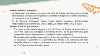 Contexto filosófico y teológico:
• La escolástica, que alcanzó su cenit en la obra de Aquino, representó una empresa
intelectual que procuraba armonizar las enseñanzas de la Iglesia con la filosofía clásica,
principalmente la de Aristóteles.
• En la "Summa Theologica", Santo Tomás aborda cuestiones fundamentales
relacionadas con la existencia de Dios, la ética, y la relación entre la fe y la razón.
Contexto Social en que aparece:
• El contexto social en el que aparece el texto de Tomás de Aquino, particularmente en
sus "Cinco Vías" para demostrar la existencia de Dios, es de gran relevancia para
comprender tanto su intención como la recepción de sus argumentos.
• El contexto social también impone ciertos límites y expectativas en términos de cómo
se estructuran y presentan los argumentos. La claridad y la sistematización eran
altamente valoradas, y Aquino se adhiere a estas normas al desarrollar cada una de
las "Vías" de manera organizada y lógica.
 