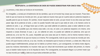 RESPUESTA. LA EXISTENCIA DE DIOS SE PUEDE DEMOSTRAR POR CINCO VÍAS.
La primera y más clara se funda en el movimiento.
Es innegable, y consta por el testimonio de los sentidos, que en el mundo hay cosas que se mueven. Pues bien,
todo lo que se mueve es movido por otro, ya que nada se mueve mas que en cuanto esta en potencia respecto a
aquello para lo que se mueve. En cambio, mover requiere estar en acto, ya que mover no es otra cosa que hacer
pasar algo de la potencia al acto, y esto no puede hacerlo más que lo que está en acto, a la manera como lo
caliente en acto, v. gr., el fuego hace que un leño, que está caliente en potencia, pase a estar caliente en acto.
Ahora bien, no es posible que una misma cosa esté, a la vez, en acto y en potencia respecto a lo mismo, sino
respecto a cosas diversas: lo que, v. gr., es caliente en acto, no puede ser caliente en potencia, sino que en
potencia es, a la vez frío. Es, pues, imposible que una cosa sea por lo mismo y de la misma manera motor y
móvil, como también lo es que se mueva a sí misma. Por consiguiente, todo lo que se mueve es movido por otro.
Pero, si lo que mueve a otro es, a su vez, movido, es necesario que lo mueva un tercero, y a éste otro. Mas no se
puede seguir indefinidamente, porque así no habría un primer motor y, por consiguiente, no habría motor alguno,
pues los motores intermedios no mueven más que en virtud del movimiento que reciben del primero, lo mismo
que un bastón nada mueve si no lo impulsa la mano. Por consiguiente, es necesario llegar a un primer motor que
no sea movido por nadie, y éste es el que todos entienden por Dios.
 