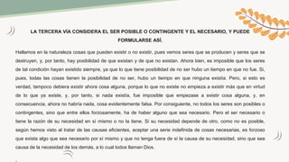 LA TERCERA VÍA CONSIDERA EL SER POSIBLE O CONTINGENTE Y EL NECESARIO, Y PUEDE
FORMULARSE ASÍ.
Hallamos en la naturaleza cosas que pueden existir o no existir, pues vemos seres que se producen y seres que se
destruyen, y, por tanto, hay posibilidad de que existan y de que no existan. Ahora bien, es imposible que los seres
de tal condición hayan existido siempre, ya que lo que tiene posibilidad de no ser hubo un tiempo en que no fue. Si,
pues, todas las cosas tienen la posibilidad de no ser, hubo un tiempo en que ninguna existía. Pero, si esto es
verdad, tampoco debiera existir ahora cosa alguna, porque lo que no existe no empieza a existir más que en virtud
de lo que ya existe, y, por tanto, si nada existía, fue imposible que empezase a existir cosa alguna, y, en
consecuencia, ahora no habría nada, cosa evidentemente falsa. Por consiguiente, no todos los seres son posibles o
contingentes, sino que entre ellos forzosamente, ha de haber alguno que sea necesario. Pero el ser necesario o
tiene la razón de su necesidad en sí mismo o no la tiene. Si su necesidad depende de otro, como no es posible,
según hemos visto al tratar de las causas eficientes, aceptar una serie indefinida de cosas necesarias, es forzoso
que exista algo que sea necesario por sí mismo y que no tenga fuera de sí la causa de su necesidad, sino que sea
causa de la necesidad de los demás, a lo cual todos llaman Dios.
.
 