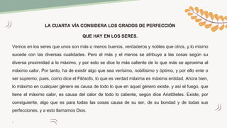LA CUARTA VÍA CONSIDERA LOS GRADOS DE PERFECCIÓN
QUE HAY EN LOS SERES.
Vemos en los seres que unos son más o menos buenos, verdaderos y nobles que otros, y lo mismo
sucede con las diversas cualidades. Pero el más y el menos se atribuye a las cosas según su
diversa proximidad a lo máximo, y por esto se dice lo más caliente de lo que más se aproxima al
máximo calor. Por tanto, ha de existir algo que sea verísimo, nobilísimo y óptimo, y por ello ente o
ser supremo; pues, como dice el Filósofo, lo que es verdad máxima es máxima entidad. Ahora bien,
lo máximo en cualquier género es causa de todo lo que en aquel género existe, y así el fuego, que
tiene el máximo calor, es causa del calor de todo lo caliente, según dice Aristóteles. Existe, por
consiguiente, algo que es para todas las cosas causa de su ser, de su bondad y de todas sus
perfecciones, y a esto llamamos Dios.
.
 