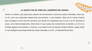 LA QUINTA VÍA SE TOMA DEL GOBIERNO DEL MUNDO
Vemos, en efecto, que cosas que carecen de conocimiento, como los cuerpos naturales, obran por
un fin, como se comprueba observando que siempre, o casi siempre, obran de la misma manera
para conseguir lo que más les conviene; por donde se comprende que no van a su fin obrando al
acaso, sino intencionadamente. Ahora bien, lo que carece de conocimiento no tiende a un fin si no
lo dirige alguien que entienda y conozca, a la manera como el arquero dirige la flecha. Luego existe
un ser inteligente que dirige todas las cosas naturales a su fin, y a éste llamamos Dios.
.
 