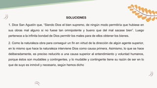SOLUCIONES
1. Dice San Agustín que, “Siendo Dios el bien supremo, de ningún modo permitiría que hubiese en
sus obras mal alguno si no fuese tan omnipotente y bueno que del mal sacase bien”. Luego
pertenece a la infinita bondad de Dios permitir los males para de ellos obtener los bienes.
2. Como la naturaleza obra para conseguir un fin en virtud de la dirección de algún agente superior,
en lo mismo que hace la naturaleza interviene Dios como causa primera. Asimismo, lo que se hace
deliberadamente, es preciso reducirlo a una causa superior al entendimiento y voluntad humanos,
porque éstos son mudables y contingentes, y lo mudable y contingente tiene su razón de ser en lo
que de suyo es inmóvil y necesario, según hemos dicho
 