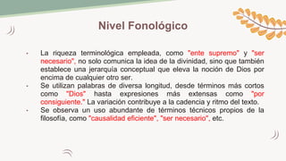 Nivel Fonológico
• La riqueza terminológica empleada, como "ente supremo" y "ser
necesario", no solo comunica la idea de la divinidad, sino que también
establece una jerarquía conceptual que eleva la noción de Dios por
encima de cualquier otro ser.
• Se utilizan palabras de diversa longitud, desde términos más cortos
como "Dios" hasta expresiones más extensas como "por
consiguiente." La variación contribuye a la cadencia y ritmo del texto.
• Se observa un uso abundante de términos técnicos propios de la
filosofía, como "causalidad eficiente", "ser necesario", etc.
 