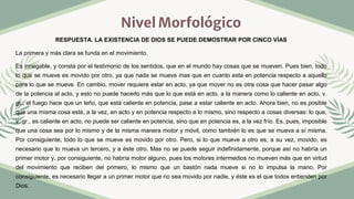 Nivel Morfológico
RESPUESTA. LA EXISTENCIA DE DIOS SE PUEDE DEMOSTRAR POR CINCO VÍAS
La primera y más clara se funda en el movimiento.
Es innegable, y consta por el testimonio de los sentidos, que en el mundo hay cosas que se mueven. Pues bien, todo
lo que se mueve es movido por otro, ya que nada se mueve mas que en cuanto esta en potencia respecto a aquello
para lo que se mueve. En cambio, mover requiere estar en acto, ya que mover no es otra cosa que hacer pasar algo
de la potencia al acto, y esto no puede hacerlo más que lo que está en acto, a la manera como lo caliente en acto, v.
gr., el fuego hace que un leño, que está caliente en potencia, pase a estar caliente en acto. Ahora bien, no es posible
que una misma cosa esté, a la vez, en acto y en potencia respecto a lo mismo, sino respecto a cosas diversas: lo que,
v. gr., es caliente en acto, no puede ser caliente en potencia, sino que en potencia es, a la vez frío. Es, pues, imposible
que una cosa sea por lo mismo y de la misma manera motor y móvil, como también lo es que se mueva a sí misma.
Por consiguiente, todo lo que se mueve es movido por otro. Pero, si lo que mueve a otro es, a su vez, movido, es
necesario que lo mueva un tercero, y a éste otro. Mas no se puede seguir indefinidamente, porque así no habría un
primer motor y, por consiguiente, no habría motor alguno, pues los motores intermedios no mueven más que en virtud
del movimiento que reciben del primero, lo mismo que un bastón nada mueve si no lo impulsa la mano. Por
consiguiente, es necesario llegar a un primer motor que no sea movido por nadie, y éste es el que todos entienden por
Dios.
 