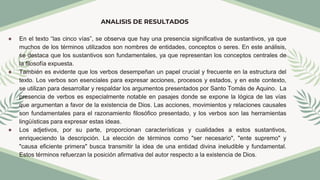 ANALISIS DE RESULTADOS
● En el texto “las cinco vías”, se observa que hay una presencia significativa de sustantivos, ya que
muchos de los términos utilizados son nombres de entidades, conceptos o seres. En este análisis,
se destaca que los sustantivos son fundamentales, ya que representan los conceptos centrales de
la filosofía expuesta.
● También es evidente que los verbos desempeñan un papel crucial y frecuente en la estructura del
texto. Los verbos son esenciales para expresar acciones, procesos y estados, y en este contexto,
se utilizan para desarrollar y respaldar los argumentos presentados por Santo Tomás de Aquino. La
presencia de verbos es especialmente notable en pasajes donde se expone la lógica de las vías
que argumentan a favor de la existencia de Dios. Las acciones, movimientos y relaciones causales
son fundamentales para el razonamiento filosófico presentado, y los verbos son las herramientas
lingüísticas para expresar estas ideas.
● Los adjetivos, por su parte, proporcionan características y cualidades a estos sustantivos,
enriqueciendo la descripción. La elección de términos como "ser necesario", "ente supremo" y
"causa eficiente primera" busca transmitir la idea de una entidad divina ineludible y fundamental.
Estos términos refuerzan la posición afirmativa del autor respecto a la existencia de Dios.
 
