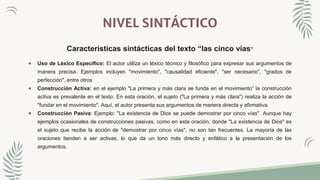 NIVEL SINTÁCTICO
Características sintácticas del texto “las cinco vías”
 Uso de Léxico Específico: El autor utiliza un léxico técnico y filosófico para expresar sus argumentos de
manera precisa. Ejemplos incluyen "movimiento", "causalidad eficiente", "ser necesario", "grados de
perfección", entre otros
 Construcción Activa: en el ejemplo "La primera y más clara se funda en el movimiento” la construcción
activa es prevalente en el texto. En esta oración, el sujeto ("La primera y más clara") realiza la acción de
"fundar en el movimiento". Aquí, el autor presenta sus argumentos de manera directa y afirmativa.
 Construcción Pasiva: Ejemplo: "La existencia de Dios se puede demostrar por cinco vías". Aunque hay
ejemplos ocasionales de construcciones pasivas, como en esta oración, donde "La existencia de Dios" es
el sujeto que recibe la acción de "demostrar por cinco vías", no son tan frecuentes. La mayoría de las
oraciones tienden a ser activas, lo que da un tono más directo y enfático a la presentación de los
argumentos.
 
