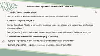 Características Lingüísticas del texto “Las Cinco Vías”
1. Función apelativa del lenguaje:
Ejemplo: "Considera cuidadosamente las razones que respaldan estas vías filosóficas."
2. Enfoque subjetivo u objetivo:
Ejemplo (subjetivo): "Desde la perspectiva teológica, estas vías ofrecen una comprensión profunda de
la existencia divina."
Ejemplo (objetivo): "Las premisas lógicas demuestran de manera concluyente la validez de estas vías."
3. Preferencias de referentes personales (1° y 2° persona)
Ejemplo (1° persona): "Como filósofo, he explorado estas vías en profundidad."
Ejemplo (2° persona): "Tú puedes reconocer la fuerza de estos argumentos."
 