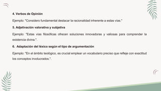 4. Verbos de Opinión
Ejemplo: "Considero fundamental destacar la racionalidad inherente a estas vías."
5. Adjetivación valorativa y subjetiva
Ejemplo: "Estas vías filosóficas ofrecen soluciones innovadoras y valiosas para comprender la
existencia divina.".
6. Adaptación del léxico según el tipo de argumentación
Ejemplo: "En el ámbito teológico, es crucial emplear un vocabulario preciso que refleje con exactitud
los conceptos involucrados.".
 