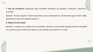 7. Uso de conectores específicos para manifestar relaciones de oposición, sustitución, restricción y
contraste:
Ejemplo: "Aunque algunos críticos argumentan que la interpretación convencional sigue siendo válida,
esta postura carece de respaldo empírico.".
8. Objeto Controvertido
Ejemplo: La primera vía, basada en el movimiento, aborda la controvertida pregunta sobre la necesidad
de un primer motor inmóvil para explicar el movimiento observable en el mundo.
 