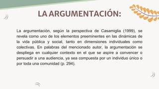 LA ARGUMENTACIÓN:
La argumentación, según la perspectiva de Casamiglia (1999), se
revela como uno de los elementos preeminentes en las dinámicas de
la vida pública y social, tanto en dimensiones individuales como
colectivas. En palabras del mencionado autor, la argumentación se
despliega en cualquier contexto en el que se aspire a convencer o
persuadir a una audiencia, ya sea compuesta por un individuo único o
por toda una comunidad (p. 294).
 