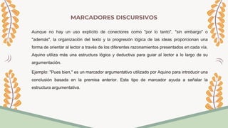 MARCADORES DISCURSIVOS
Aunque no hay un uso explícito de conectores como "por lo tanto", "sin embargo" o
"además", la organización del texto y la progresión lógica de las ideas proporcionan una
forma de orientar al lector a través de los diferentes razonamientos presentados en cada vía.
Aquino utiliza más una estructura lógica y deductiva para guiar al lector a lo largo de su
argumentación.
Ejemplo: "Pues bien," es un marcador argumentativo utilizado por Aquino para introducir una
conclusión basada en la premisa anterior. Este tipo de marcador ayuda a señalar la
estructura argumentativa.
 