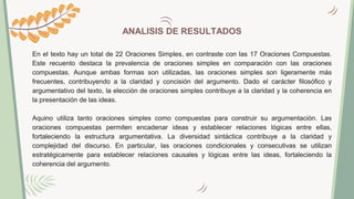 ANALISIS DE RESULTADOS
En el texto hay un total de 22 Oraciones Simples, en contraste con las 17 Oraciones Compuestas.
Este recuento destaca la prevalencia de oraciones simples en comparación con las oraciones
compuestas. Aunque ambas formas son utilizadas, las oraciones simples son ligeramente más
frecuentes, contribuyendo a la claridad y concisión del argumento. Dado el carácter filosófico y
argumentativo del texto, la elección de oraciones simples contribuye a la claridad y la coherencia en
la presentación de las ideas.
Aquino utiliza tanto oraciones simples como compuestas para construir su argumentación. Las
oraciones compuestas permiten encadenar ideas y establecer relaciones lógicas entre ellas,
fortaleciendo la estructura argumentativa. La diversidad sintáctica contribuye a la claridad y
complejidad del discurso. En particular, las oraciones condicionales y consecutivas se utilizan
estratégicamente para establecer relaciones causales y lógicas entre las ideas, fortaleciendo la
coherencia del argumento.
 