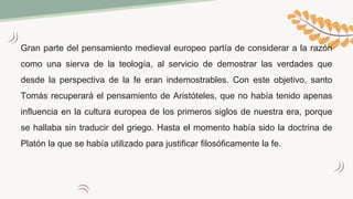 Gran parte del pensamiento medieval europeo partía de considerar a la razón
como una sierva de la teología, al servicio de demostrar las verdades que
desde la perspectiva de la fe eran indemostrables. Con este objetivo, santo
Tomás recuperará el pensamiento de Aristóteles, que no había tenido apenas
influencia en la cultura europea de los primeros siglos de nuestra era, porque
se hallaba sin traducir del griego. Hasta el momento había sido la doctrina de
Platón la que se había utilizado para justificar filosóficamente la fe.
 
