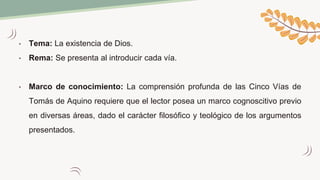 • Tema: La existencia de Dios.
• Rema: Se presenta al introducir cada vía.
• Marco de conocimiento: La comprensión profunda de las Cinco Vías de
Tomás de Aquino requiere que el lector posea un marco cognoscitivo previo
en diversas áreas, dado el carácter filosófico y teológico de los argumentos
presentados.
 