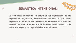 SEMÁNTICA INTENSIONAL:
La semántica intensional se ocupa de los significados de las
expresiones lingüísticas, considerando no solo lo que estas
expresan en términos de referencia o extensión, sino también
teniendo en cuenta aspectos más internos relacionados con la
estructura lógica y conceptual de las proposiciones.
 