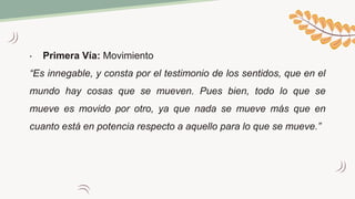 • Primera Vía: Movimiento
“Es innegable, y consta por el testimonio de los sentidos, que en el
mundo hay cosas que se mueven. Pues bien, todo lo que se
mueve es movido por otro, ya que nada se mueve más que en
cuanto está en potencia respecto a aquello para lo que se mueve.”
 