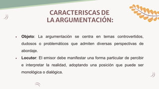 CARACTERISCAS DE
LA ARGUMENTACIÓN:
 Objeto: La argumentación se centra en temas controvertidos,
dudosos o problemáticos que admiten diversas perspectivas de
abordaje.
 Locutor: El emisor debe manifestar una forma particular de percibir
e interpretar la realidad, adoptando una posición que puede ser
monológica o dialógica.
 