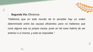 • Segunda Vía: Eficiencia
“Hallamos que en este mundo de lo sensible hay un orden
determinado entre las causas eficientes; pero no hallamos que
cosa alguna sea su propia causa, pues en tal caso habría de ser
anterior a sí misma, y esto es imposible.”
 
