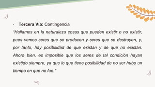 • Tercera Vía: Contingencia
“Hallamos en la naturaleza cosas que pueden existir o no existir,
pues vemos seres que se producen y seres que se destruyen, y,
por tanto, hay posibilidad de que existan y de que no existan.
Ahora bien, es imposible que los seres de tal condición hayan
existido siempre, ya que lo que tiene posibilidad de no ser hubo un
tiempo en que no fue.”
 