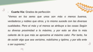 • Cuarta Vía: Grados de perfección
“Vemos en los seres que unos son más o menos buenos,
verdaderos y nobles que otros, y lo mismo sucede con las diversas
cualidades. Pero el más y el menos se atribuye a las cosas Según
su diversa proximidad a lo máximo, y por esto se dice lo más
caliente de lo que más se aproxima al máximo calor. Por tanto, ha
de existir algo que sea verísimo, nobilísimo y óptimo, y por ello ente
o ser supremo;”
 
